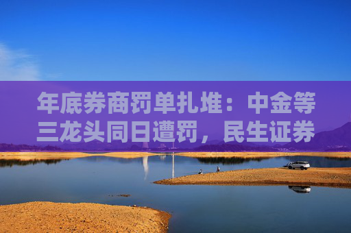 年底券商罚单扎堆：中金等三龙头同日遭罚，民生证券接连收监管函