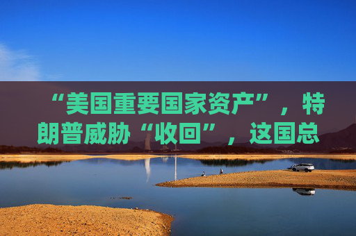 “美国重要国家资产”，特朗普威胁“收回”，这国总统发声！