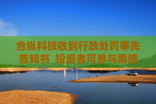 合纵科技收到行政处罚事先告知书  投资者可参与索赔