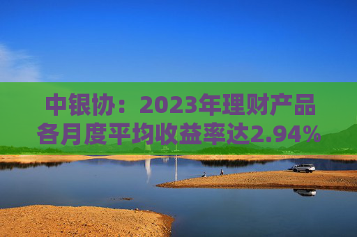 中银协：2023年理财产品各月度平均收益率达2.94%