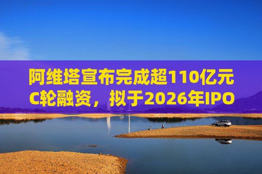 阿维塔宣布完成超110亿元C轮融资，拟于2026年IPO上市