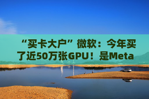 “买卡大户”微软：今年买了近50万张GPU！是Meta的两倍多