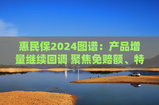 惠民保2024图谱：产品增量继续回调 聚焦免赔额、特药优化等维度加速迭代