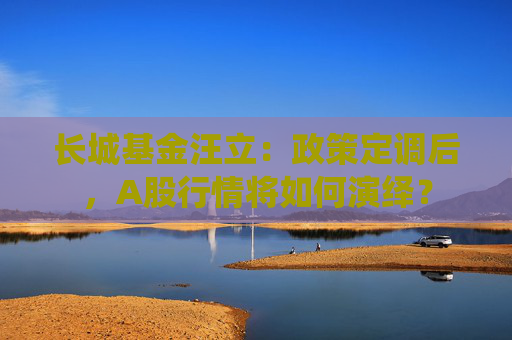 长城基金汪立：政策定调后，A股行情将如何演绎？
