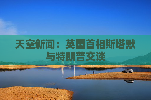 天空新闻：英国首相斯塔默与特朗普交谈