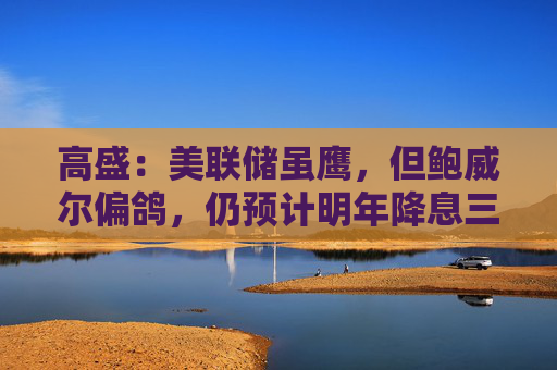 高盛：美联储虽鹰，但鲍威尔偏鸽，仍预计明年降息三次