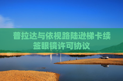 普拉达与依视路陆逊梯卡续签眼镜许可协议