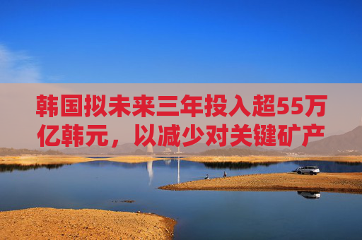 韩国拟未来三年投入超55万亿韩元，以减少对关键矿产的进口依赖