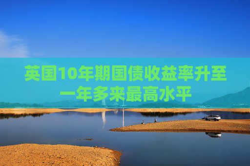 英国10年期国债收益率升至一年多来最高水平