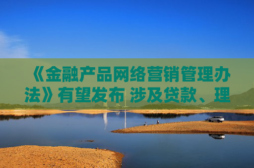 《金融产品网络营销管理办法》有望发布 涉及贷款、理财、支付等领域