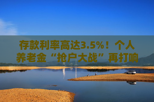 存款利率高达3.5%！个人养老金“抢户大战”再打响 “开户热、缴费冷”难题何解？
