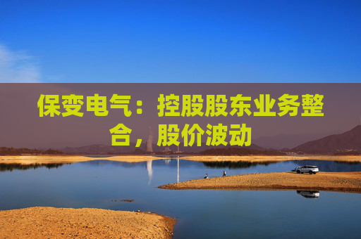 保变电气：控股股东业务整合，股价波动