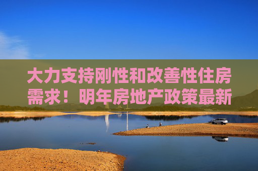 大力支持刚性和改善性住房需求！明年房地产政策最新部署→