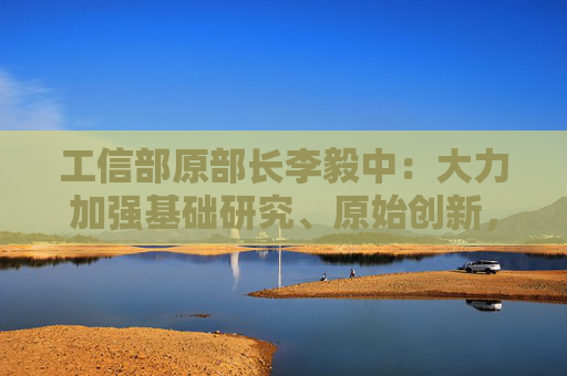 工信部原部长李毅中：大力加强基础研究、原始创新，构建适应科技创新的科技金融体系