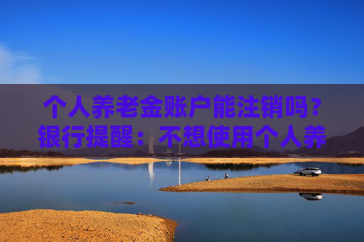 个人养老金账户能注销吗？银行提醒：不想使用个人养老金账户时应尽快销户