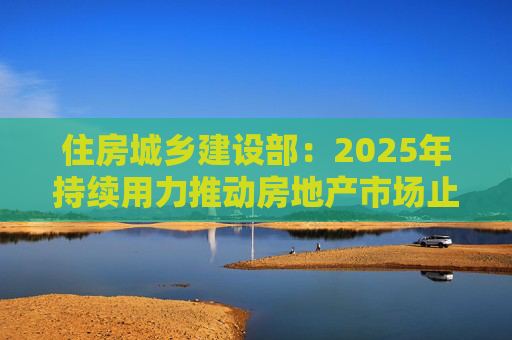 住房城乡建设部：2025年持续用力推动房地产市场止跌回稳