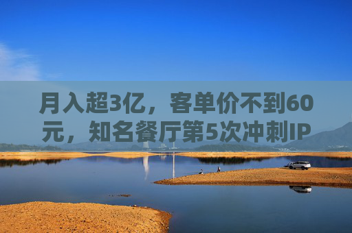 月入超3亿，客单价不到60元，知名餐厅第5次冲刺IPO！全国461家门店，未来三年计划再开563家