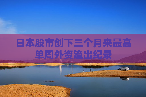 日本股市创下三个月来最高单周外资流出纪录