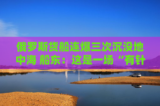 俄罗斯货船连爆三次沉没地中海 船东：这是一场“有针对性的恐袭”