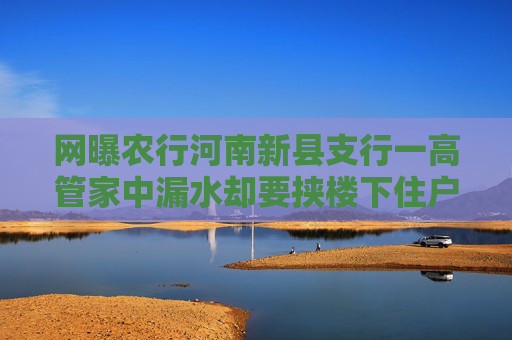 网曝农行河南新县支行一高管家中漏水却要挟楼下住户？农行回应：涉事人员非高管 个人纠纷与农行无关