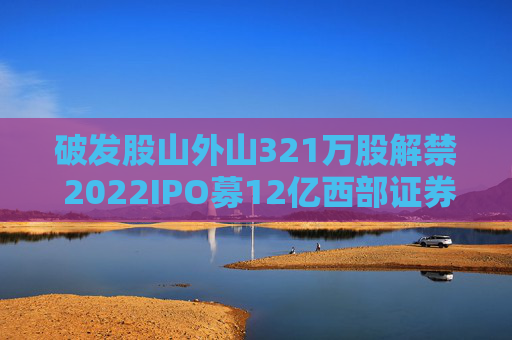 破发股山外山321万股解禁 2022IPO募12亿西部证券保荐