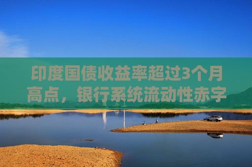 印度国债收益率超过3个月高点，银行系统流动性赤字加剧
