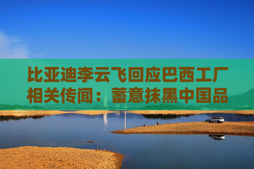 比亚迪李云飞回应巴西工厂相关传闻：蓄意抹黑中国品牌