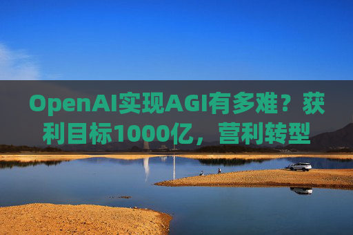 OpenAI实现AGI有多难？获利目标1000亿，营利转型还得和微软攻克四大难关