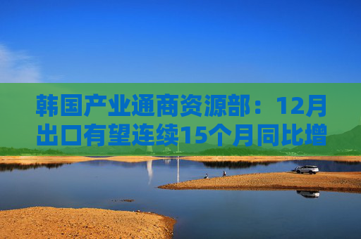 韩国产业通商资源部：12月出口有望连续15个月同比增长