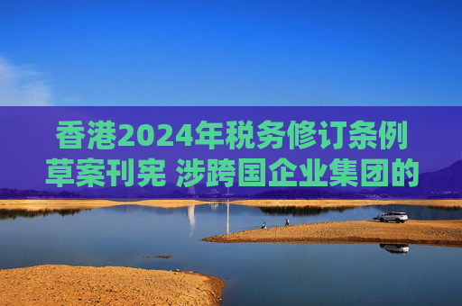 香港2024年税务修订条例草案刊宪 涉跨国企业集团的最低税