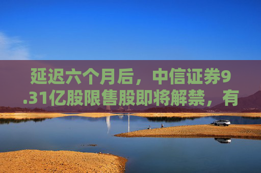 延迟六个月后，中信证券9.31亿股限售股即将解禁，有何影响？