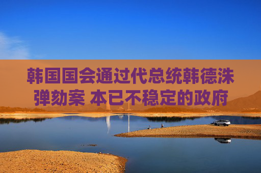 韩国国会通过代总统韩德洙弹劾案 本已不稳定的政府再遭一击