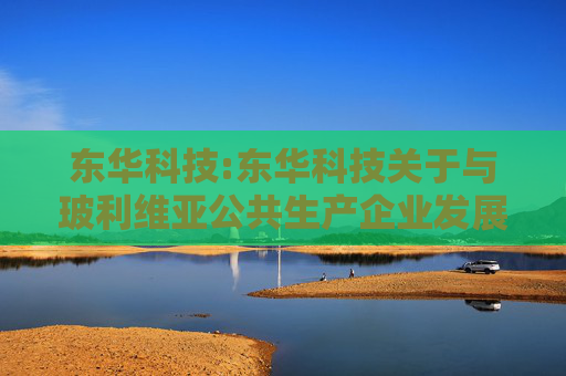东华科技:东华科技关于与玻利维亚公共生产企业发展服务局签署玻利维亚IBQ基础化工项目EPC总承包合同的公告