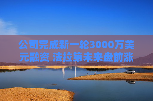 公司完成新一轮3000万美元融资 法拉第未来盘前涨6%