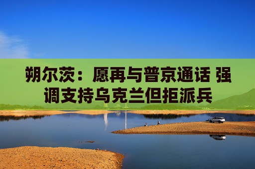 朔尔茨：愿再与普京通话 强调支持乌克兰但拒派兵