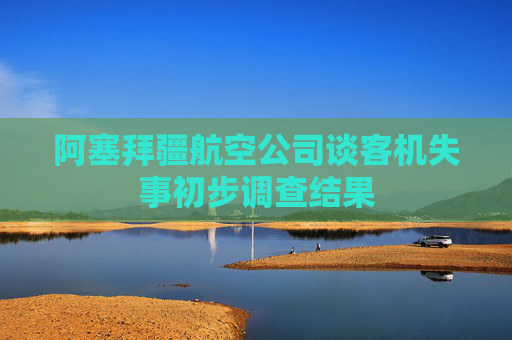 阿塞拜疆航空公司谈客机失事初步调查结果