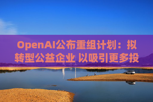 OpenAI公布重组计划：拟转型公益企业 以吸引更多投资