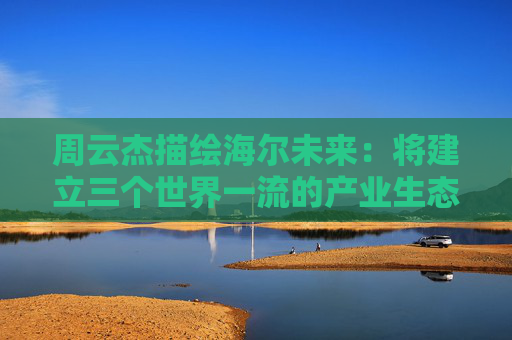 周云杰描绘海尔未来：将建立三个世界一流的产业生态