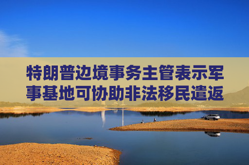 特朗普边境事务主管表示军事基地可协助非法移民遣返工作