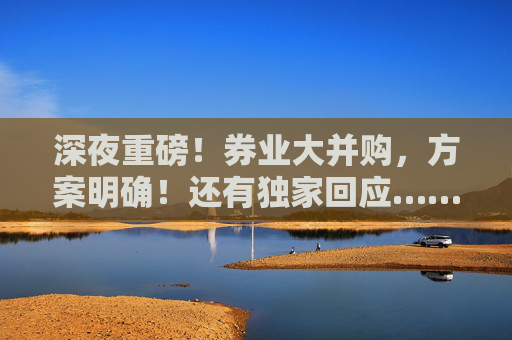 深夜重磅！券业大并购，方案明确！还有独家回应……