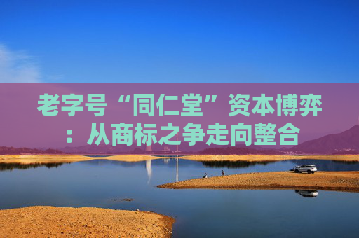 老字号“同仁堂”资本博弈：从商标之争走向整合