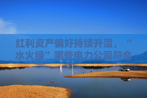红利资产偏好持续升温，“水火绿”哪些电力公司符合这一特征？