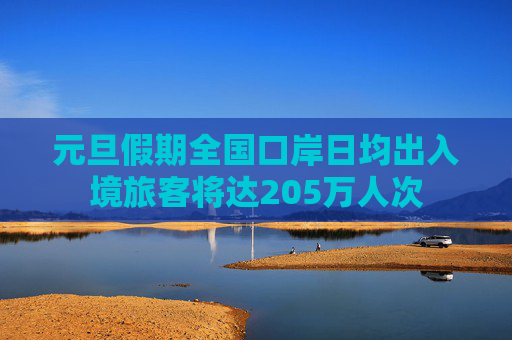 元旦假期全国口岸日均出入境旅客将达205万人次