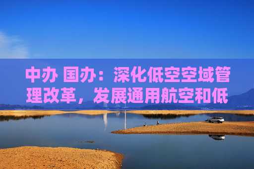 中办 国办：深化低空空域管理改革，发展通用航空和低空经济