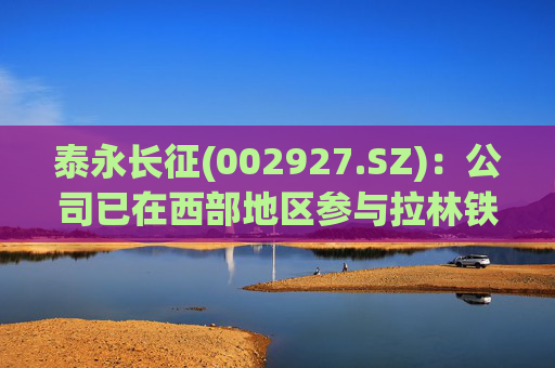 泰永长征(002927.SZ)：公司已在西部地区参与拉林铁路、兰海高速、桐新高速、加西高速、重庆西站等基建项目