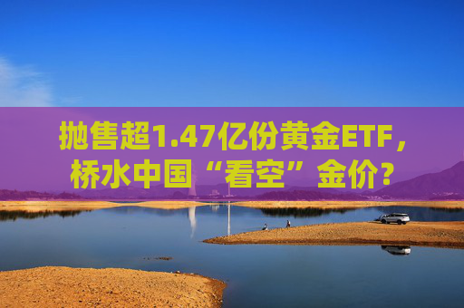 抛售超1.47亿份黄金ETF，桥水中国“看空”金价？