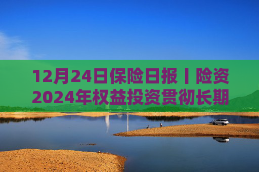 12月24日保险日报丨险资2024年权益投资贯彻长期投资理念、突出“稳健”，央国企出清险企股权迎来小高峰
