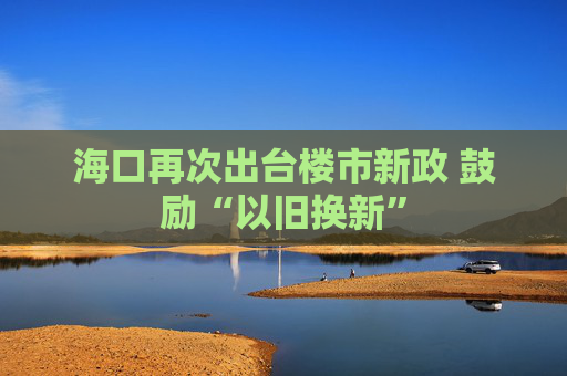 海口再次出台楼市新政 鼓励“以旧换新”