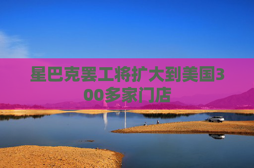 星巴克罢工将扩大到美国300多家门店