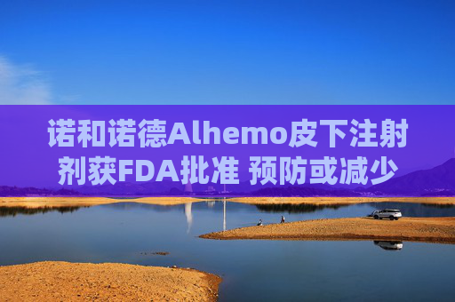 诺和诺德Alhemo皮下注射剂获FDA批准 预防或减少12岁及以上血友病患者出血频率